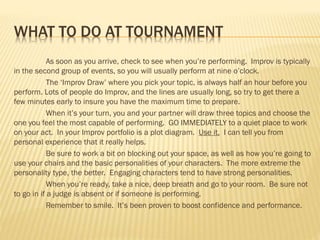 WHAT TO DO AT TOURNAMENT
As soon as you arrive, check to see when you’re performing. Improv is typically
in the second group of events, so you will usually perform at nine o’clock.
The ‘Improv Draw’ where you pick your topic, is always half an hour before you
perform. Lots of people do Improv, and the lines are usually long, so try to get there a
few minutes early to insure you have the maximum time to prepare.
When it’s your turn, you and your partner will draw three topics and choose the
one you feel the most capable of performing. GO IMMEDIATELY to a quiet place to work
on your act. In your Improv portfolio is a plot diagram. Use it. I can tell you from
personal experience that it really helps.
Be sure to work a bit on blocking out your space, as well as how you’re going to
use your chairs and the basic personalities of your characters. The more extreme the
personality type, the better. Engaging characters tend to have strong personalities.
When you’re ready, take a nice, deep breath and go to your room. Be sure not
to go in if a judge is absent or if someone is performing.
Remember to smile. It’s been proven to boost confidence and performance.
 