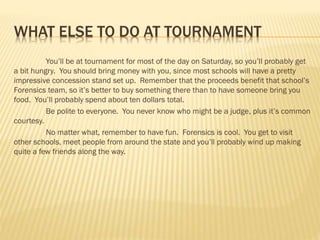 WHAT ELSE TO DO AT TOURNAMENT
You’ll be at tournament for most of the day on Saturday, so you’ll probably get
a bit hungry. You should bring money with you, since most schools will have a pretty
impressive concession stand set up. Remember that the proceeds benefit that school’s
Forensics team, so it’s better to buy something there than to have someone bring you
food. You’ll probably spend about ten dollars total.
Be polite to everyone. You never know who might be a judge, plus it’s common
courtesy.
No matter what, remember to have fun. Forensics is cool. You get to visit
other schools, meet people from around the state and you’ll probably wind up making
quite a few friends along the way.
 