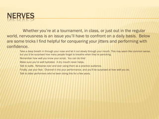 NERVES
Whether you’re at a tournament, in class, or just out in the regular
world, nervousness is an issue you’ll have to confront on a daily basis. Below
are some tricks I find helpful for conquering your jitters and performing with
confidence.
o Take a deep breath in through your nose and let it out slowly through your mouth. This may seem like common sense,
but you’d be surprised how many people forget to breathe when they’re panicking.
o Remember how well you know your script. You can do this!
o Make sure you’re well hydrated. A dry mouth never helps.
o Talk to walls. Rehearse over and over using them as a practice audience.
o Finally, use your fear. Channel it into your performance, and you’ll be surprised at how well you do.
o Talk to older performers who’ve been doing this for a few years.
 