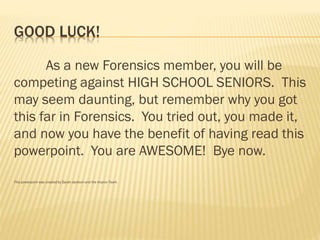 GOOD LUCK!
As a new Forensics member, you will be
competing against HIGH SCHOOL SENIORS. This
may seem daunting, but remember why you got
this far in Forensics. You tried out, you made it,
and now you have the benefit of having read this
powerpoint. You are AWESOME! Bye now.
This powerpoint was created by Sarah Jackson and the Improv Team.
 