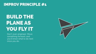 BUILD THE
PLANE AS
YOU FLY IT
Don’t over-engineer. Move
something forward, and
you’ll know what to do next
once you do.
10
IMPROV PRINCIPLE #1
 