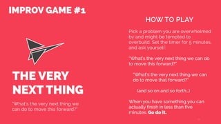 THE VERY
NEXT THING
“What’s the very next thing we
can do to move this forward?”
Pick a problem you are overwhelmed
by and might be tempted to
overbuild. Set the timer for 5 minutes,
and ask yourself:
“What’s the very next thing we can do
to move this forward?”
“What’s the very next thing we can
do to move that forward?”
(and so on and so forth…)
When you have something you can
actually finish in less than five
minutes. Go do it.
14
HOW TO PLAY
IMPROV GAME #1
 