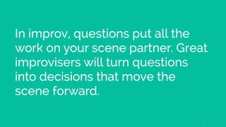 In improv, questions put all the
work on your scene partner. Great
improvisers will turn questions
into decisions that move the
scene forward.
16
 