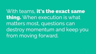With teams, it’s the exact same
thing. When execution is what
matters most, questions can
destroy momentum and keep you
from moving forward.
17
 