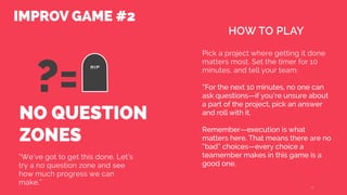 NO QUESTION
ZONES
“We’ve got to get this done. Let’s
try a no question zone and see
how much progress we can
make.”
Pick a project where getting it done
matters most. Set the timer for 10
minutes, and tell your team:
“For the next 10 minutes, no one can
ask questions—if you’re unsure about
a part of the project, pick an answer
and roll with it.
Remember—execution is what
matters here. That means there are no
“bad” choices—every choice a
teamember makes in this game is a
good one.
19
HOW TO PLAY
IMPROV GAME #2
RIP
?=
 