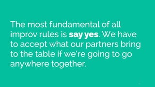 The most fundamental of all
improv rules is say yes. We have
to accept what our partners bring
to the table if we’re going to go
anywhere together.
21
 