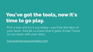 You’ve got the tools, now it’s
time to go play.
Pick a tool and try it out today—you’ll be the hero of
your team. And let us know how it goes. Email Trevor
on our team with your story:
trevor@howweassemble.com
25
 