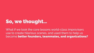 So, we thought…
What if we took the core lessons world-class improvisers
use to create hilarious scenes, and used them to help us
become better founders, teammates, and organizations?
5
 