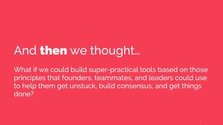 And then we thought…
What if we could build super-practical tools based on those
principles that founders, teammates, and leaders could use
to help them get unstuck, build consensus, and get things
done?
6
 
