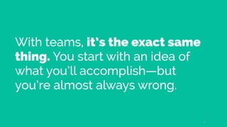 With teams, it’s the exact same
thing. You start with an idea of
what you’ll accomplish—but
you’re almost always wrong.
12
 