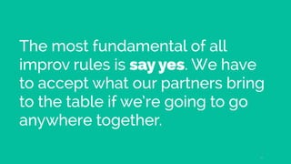 The most fundamental of all
improv rules is say yes. We have
to accept what our partners bring
to the table if we’re going...