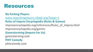 67
Resources
No	Parking	Players	
www.noparkingplayers.ofpgh.org/?page=1	
Rules	of	Improv	Encyclopedia	(Rules	&	Games)	
improvencyclopedia.org/references/Rules_of_Improv.html	
improvencyclopedia.org/games	
Gamestorming	(Improv	For	Us)	
gamestorming.com	
PHIT	Comedy	
phitcomedy.com	
 