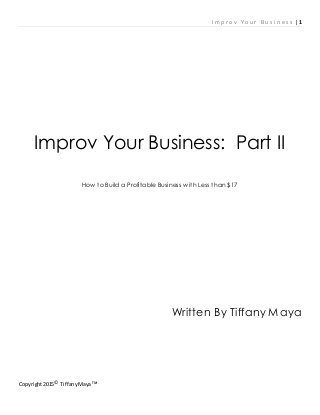I m p r o v Y o u r B u s i n e s s |1
Copyright2015©
TiffanyMaya ᵀᴹ
Improv Your Business: Part II
How to Build a Profitable Business with Less than $17
Written By Tiffany Maya
 