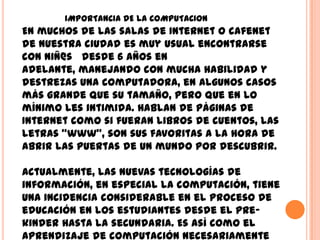 IMPORTANCIA DE LA COMPUTACION
En muchos de las salas de Internet o cafenet
de nuestra ciudad es muy usual encontrarse
con niñ@s desde 6 años en
adelante, manejando con mucha habilidad y
destrezas una computadora, en algunos casos
más grande que su tamaño, pero que en lo
mínimo les intimida. Hablan de páginas de
Internet como si fueran libros de cuentos, las
letras "www", son sus favoritas a la hora de
abrir las puertas de un mundo por descubrir.

Actualmente, las nuevas tecnologías de
información, en especial la computación, tiene
una incidencia considerable en el proceso de
educación en los estudiantes desde el pre-
kinder hasta la secundaria. Es así como el
aprendizaje de computación necesariamente
 