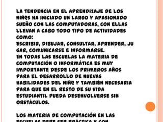 La tendencia en el aprendizaje de los
niñ@s ha iniciado un largo y apasionado
sueño con las computadoras, con ellas
llevan a cabo todo tipo de actividades
como:
escribir, dibujar, consultar, aprender, ju
gar, comunicarse e informarse.
En todas las escuelas la materia de
computación o informática es muy
importante desde los primeros años
para el desarrollo de nuevas
habilidades del niñ@ y también necesaria
para que en el resto de su vida
estudiantil pueda desenvolverse sin
obstáculos.

Los materia de computación en las
 