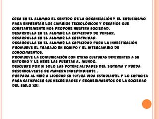 Crea en el alumno el sentido de la organización y el entusiasmo
para enfrentar los cambios tecnológicos y desafíos que
constantemente nos propone nuestra sociedad.
Desarrolla en el alumn@ la capacidad de pensar.
Desarrolla en el alumn@ la creatividad.
Desarrolla en el alumn@ la capacidad para la investigación
Promueve el trabajo en equipo y el intercambio de
conocimientos.
Promueve la comunicación con otras culturas diferentes a su
entorno y le abre las puertas al mundo.
Descubre por si solo las potencialidades del sistema y pueda
desenvolverse de manera independiente .
Prepara al niñ@ a liderar su futura vida estudiantil y lo capacita
para satisfacer sus necesidades y requerimientos de la sociedad
del siglo XXI.
 