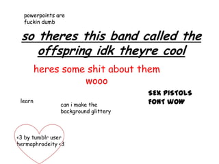 powerpoints are
  fuckin dumb

 so theres this band called the
    offspring idk theyre cool
         heres some shit about them
                   wooo
                                     SEX PISTOLS
 learn                               FONT wOW
               can i make the
               background glittery



<3 by tumblr user
hermaphrodeity <3
 