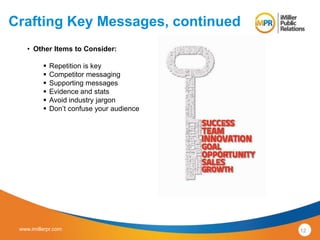 Crafting Key Messages, continued 
• Other Items to Consider: 
 Repetition is key 
 Competitor messaging 
 Supporting messages 
 Evidence and stats 
 Avoid industry jargon 
 Don’t confuse your audience 
www.imillerpr.com 12 
 
