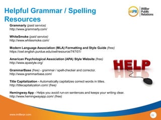 Helpful Grammar / Spelling 
Resources 
Grammarly (paid service) 
http://www.grammarly.com/ 
WhiteSmoke (paid service) 
http://www.whitesmoke.com/ 
Modern Language Association (MLA) Formatting and Style Guide (free) 
https://owl.english.purdue.edu/owl/resource/747/01/ 
American Psychological Association (APA) Style Website (free) 
http://www.apastyle.org/ 
GrammarBase (free) - grammar / spell-checker and corrector. 
http://www.grammarbase.com/ 
Title Capitalization - Automatically capitalizes correct words in titles. 
http://titlecapitalization.com/ (free) 
Hemingway App - Helps you avoid run-on sentences and keeps your writing clear. 
http://www.hemingwayapp.com/ (free) 
www.imillerpr.com 26 
 