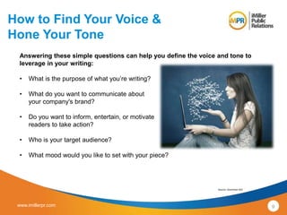 How to Find Your Voice & 
Hone Your Tone 
Answering these simple questions can help you define the voice and tone to 
leverage in your writing: 
• What is the purpose of what you’re writing? 
• What do you want to communicate about 
your company's brand? 
• Do you want to inform, entertain, or motivate 
readers to take action? 
• Who is your target audience? 
• What mood would you like to set with your piece? 
Source: Grammar Girl 
www.imillerpr.com 9 
 