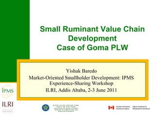 Small Ruminant Value Chain Development Case of Goma PLW Yishak Baredo Market-Oriented Smallholder Development: IPMS Experience-Sharing Workshop ILRI, Addis Ababa, 2-3 June 2011 