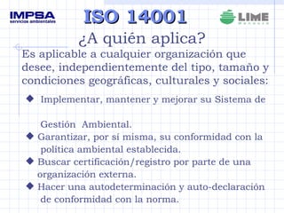 ISO 14001 ¿A quién aplica? Es aplicable a cualquier organización que desee, independientemente del tipo, tamaño y condiciones geográficas, culturales y sociales: Implementar, mantener y mejorar su Sistema de  Gestión  Ambiental. Garantizar, por sí misma, su conformidad con la política ambiental establecida. Buscar certificación/registro por parte de una  organización externa. Hacer una autodeterminación y auto-declaración de conformidad con la norma. 
