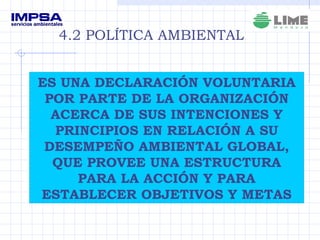 ES UNA DECLARACIÓN VOLUNTARIA POR PARTE DE LA ORGANIZACIÓN ACERCA DE SUS INTENCIONES Y PRINCIPIOS EN RELACIÓN A SU DESEMPEÑO AMBIENTAL GLOBAL, QUE PROVEE UNA ESTRUCTURA PARA LA ACCIÓN Y PARA ESTABLECER OBJETIVOS Y METAS 4.2 POLÍTICA AMBIENTAL 