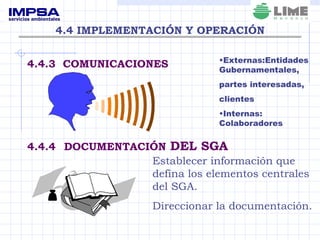 4.4 IMPLEMENTACIÓN Y OPERACIÓN 4.4.3  COMUNICACIONES 4.4.4   DOCUMENTACIÓN  DEL SGA Externas:Entidades Gubernamentales, partes interesadas, clientes Internas: Colaboradores Establecer información que defina los elementos centrales del SGA. Direccionar la documentación. 