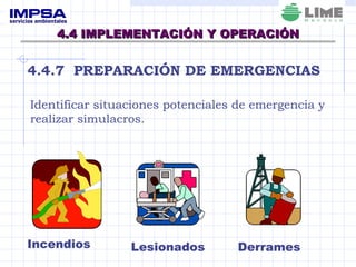 4.4 IMPLEMENTACIÓN Y OPERACIÓN 4.4.7  PREPARACIÓN DE EMERGENCIAS Identificar situaciones potenciales de emergencia y realizar simulacros. Incendios Lesionados Derrames 