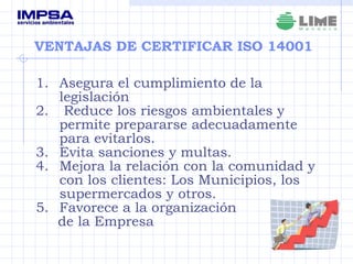 VENTAJAS DE CERTIFICAR ISO 14001 Asegura el cumplimiento de la legislación Reduce los riesgos ambientales y permite prepararse adecuadamente para evitarlos.   Evita sanciones y multas. Mejora la relación con la comunidad y con los clientes: Los Municipios, los supermercados y otros. Favorece a la organización  de la Empresa 