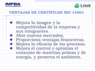 VENTAJAS DE CERTIFICAR ISO 14001 Mejora la imagen y la competitividad de la empresa y sus integrantes. Abre nuevos mercados. Proporciona ventajas financieras. Mejora la eficacia de los procesos. Mejora el control y optimiza el consumo de materias primas y de energía, y preserva el ambiente.   