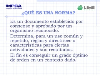 ¿QUÉ ES UNA NORMA?  Es un documento establecido por consenso y aprobado por un organismo reconocido.  Determina, para un uso común y repetido, reglas y directrices o características para ciertas actividades y sus resultados.  El fin es conseguir un grado óptimo de orden en un contexto dado .   