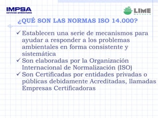 ¿QUÉ SON LAS NORMAS ISO 14.000? Establecen una serie de mecanismos para ayudar a responder a los problemas ambientales en forma consistente y sistemática Son elaboradas por la Organización Internacional de Normalización (ISO) Son Certificadas por entidades privadas o públicas debidamente Acreditadas, llamadas Empresas Certificadoras 