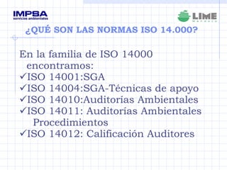 ¿QUÉ SON LAS NORMAS ISO 14.000? En la familia de ISO 14000 encontramos: ISO 14001:SGA ISO 14004:SGA-Técnicas de apoyo ISO 14010:Auditorías Ambientales ISO 14011: Auditorías Ambientales  Procedimientos ISO 14012: Calificación Auditores  