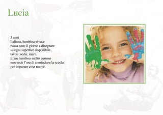 Lucia
5 anni
Italiana, bambina vivace
passa tutto il giorno a disegnare
su ogni superﬁce disponibile,
tavoli, sedie, muri.
E’ un bambino molto curioso
non vede l’ora di cominciare la scuola
per imparare cose nuove.
 