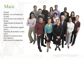 Mara
28 anni
Italiana, vive in Francia da
10 anni
dove lavora in uno studio di
design.
Appassionata di design ita-
liano,
le piace collezionare oggetti
nuovi,
originali, da mostrare ai suoi
amici
durante le numerose feste
che organizza
nella casa da lei progettata.
 