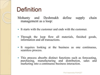 Definition
Mohanty and Deshmukh define supply chain
management as a loop:
 It starts with the customer and ends with the ...