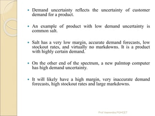  Demand uncertainty reflects the uncertainty of customer
demand for a product.
 An example of product with low demand un...