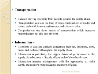  Transportation –
 It entails moving inventory from point to point in the supply chain.
 Transportation can take the fo...