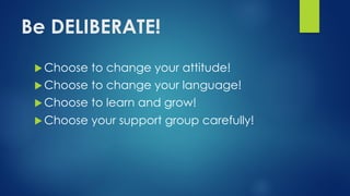 Be DELIBERATE!
u Choose to change your attitude!
u Choose to change your language!
u Choose to learn and grow!
u Choose your support group carefully!
 