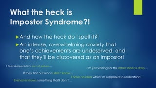 What the heck is
Impostor Syndrome?!
u And how the heck do I spell it?!
u An intense, overwhelming anxiety that
one’s achievements are undeserved, and
that they’ll be discovered as an impostor!
I feel desperately out of place…
I have no idea what I’m supposed to understand…
Everyone knows something that I don’t…
If they find out what I don’t know…
I’m just waiting for the other shoe to drop…
 