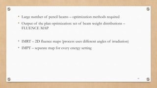 10
• Large number of pencil beams – optimization methods required
• Output of the plan optimization: set of beam weight distributions –
FLUENCE MAP
• IMRT – 2D fluence maps (process uses different angles of irradiation)
• IMPT – separate map for every energy setting
 