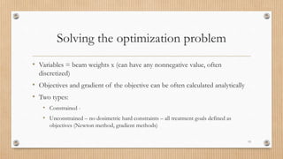 Solving the optimization problem
• Variables = beam weights x (can have any nonnegative value, often
discretized)
• Objectives and gradient of the objective can be often calculated analytically
• Two types:
• Constrained -
• Unconstrained – no dosimetric hard constraints – all treatment goals defined as
objectives (Newton method, gradient methods)
13
 