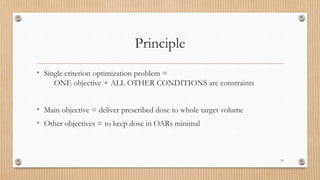 Principle
• Single criterion optimization problem =
ONE objective + ALL OTHER CONDITIONS are constraints
• Main objective = deliver prescribed dose to whole target volume
• Other objectives = to keep dose in OARs minimal
16
 