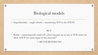 Biological models
• Hypothetically – single criteria – maximizing TCP to the NTCPs
BUT
• Reality – pacientspecific trade-off: „How big gain do we get in TCP, when we
allow NTCP for some organ in this amount?“
= MULTICRITERIUM!!!
17
 