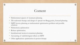 Content
• Mathematical aspects of treatment planning
• 3D conformal therapy and design of spread-out Bragg peaks, forward planning
• IMPT inverse planning as mathematical optimization problem and possible
solutions
• Multicriteria optimization
• Robust optimization
• Intrafractional motion in treatment planning
• Accounting of radiobiological effects in IMPT
• Other applications optimization in proton therapy
2
 