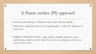 2) Pareto surface (PS) approach
• Instead of prioritizing of objectives treats each objective equally
• Yields not a single plan, but a set of optimal plans – trade off objectives in
many ways
• PARETO OPTIMAL PLAN = plan which is feasible and there is not
another plan, which is strictly better for at least one objective and it is not
worse for any other
20
 