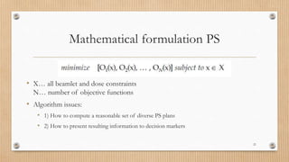 Mathematical formulation PS
• X… all beamlet and dose constraints
N… number of objective functions
• Algorithm issues:
• 1) How to compute a reasonable set of diverse PS plans
• 2) How to present resulting information to decision markers
21
 
