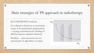Main strategies of PS approach in radiotherapy
B) CONSTRAINT methods
Use objective functions as constraints
(same as for prioritized optimization)
– varying constraint levels (finding of
different pareto-optimal solutions)
Problem - error measures are not
natural part of algorithm or output
23
 