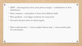 • IMPT – inhomogeneous dose, more proton energies – combinations of dose
distributions
• More variations – mismatches of doses from different fields
• Dose gradients - even bigger sensitivity for setup errors
• Hot and cold spots (dose in critical organs)
• More conformal dose -> more complex fluence map -> more sensitive plan
for uncertainties
30
 